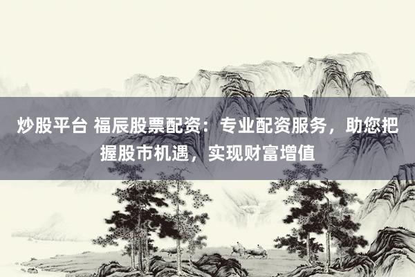 炒股平台 福辰股票配资：专业配资服务，助您把握股市机遇，实现财富增值