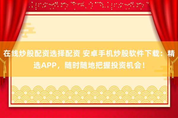 在线炒股配资选择配资 安卓手机炒股软件下载：精选APP，随时随地把握投资机会！