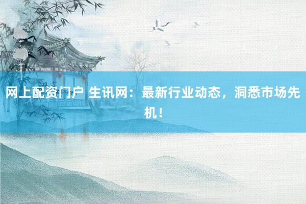 网上配资门户 生讯网：最新行业动态，洞悉市场先机！