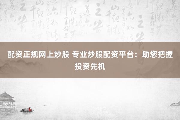 配资正规网上炒股 专业炒股配资平台：助您把握投资先机