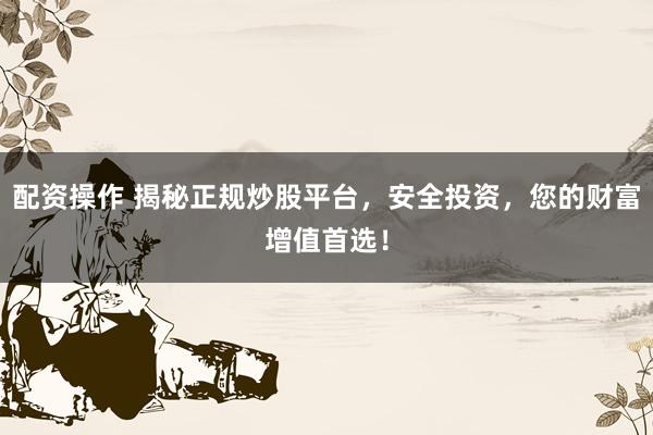 配资操作 揭秘正规炒股平台，安全投资，您的财富增值首选！