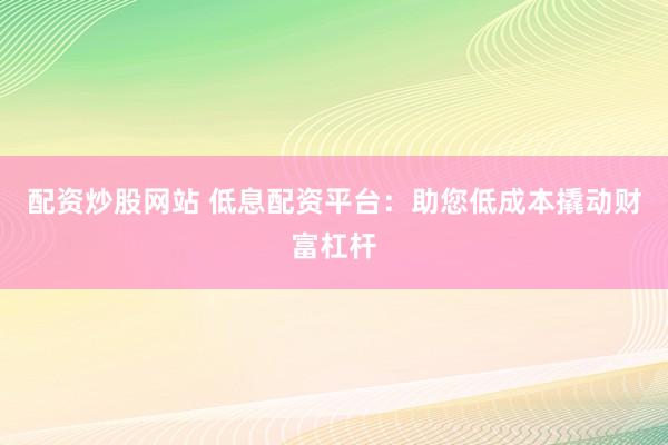 配资炒股网站 低息配资平台：助您低成本撬动财富杠杆