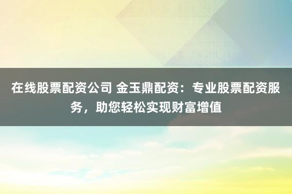 在线股票配资公司 金玉鼎配资：专业股票配资服务，助您轻松实现财富增值