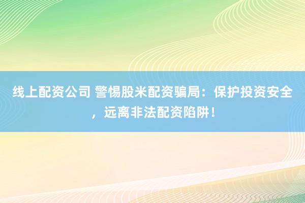 线上配资公司 警惕股米配资骗局：保护投资安全，远离非法配资陷阱！