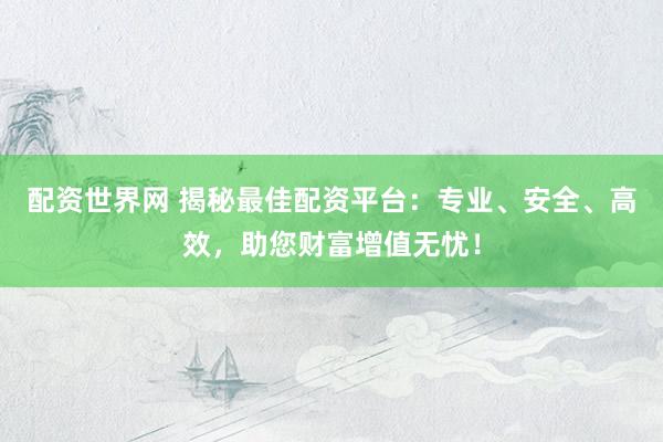 配资世界网 揭秘最佳配资平台：专业、安全、高效，助您财富增值无忧！