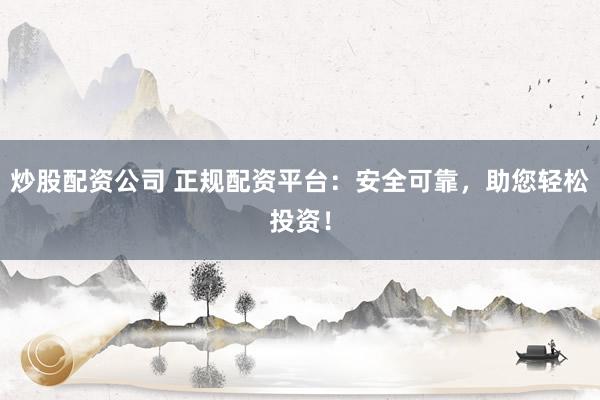 炒股配资公司 正规配资平台：安全可靠，助您轻松投资！