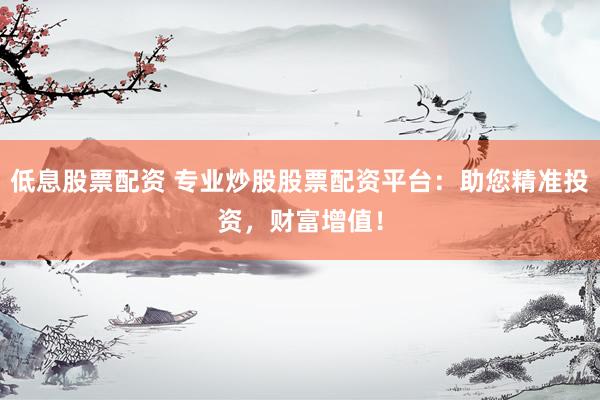 低息股票配资 专业炒股股票配资平台：助您精准投资，财富增值！