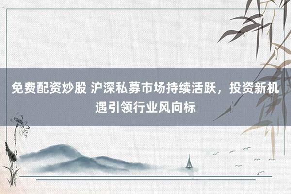 免费配资炒股 沪深私募市场持续活跃，投资新机遇引领行业风向标