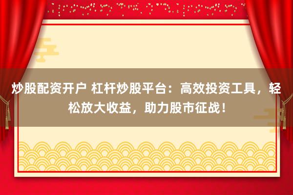 炒股配资开户 杠杆炒股平台：高效投资工具，轻松放大收益，助力股市征战！