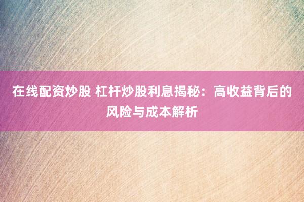 在线配资炒股 杠杆炒股利息揭秘：高收益背后的风险与成本解析