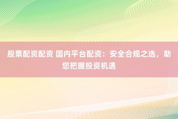股票配资配资 国内平台配资：安全合规之选，助您把握投资机遇