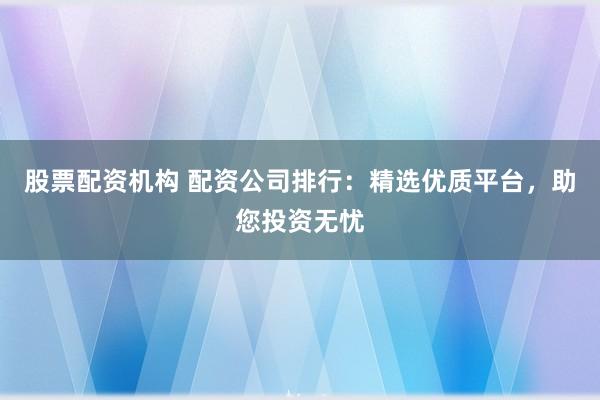 股票配资机构 配资公司排行：精选优质平台，助您投资无忧