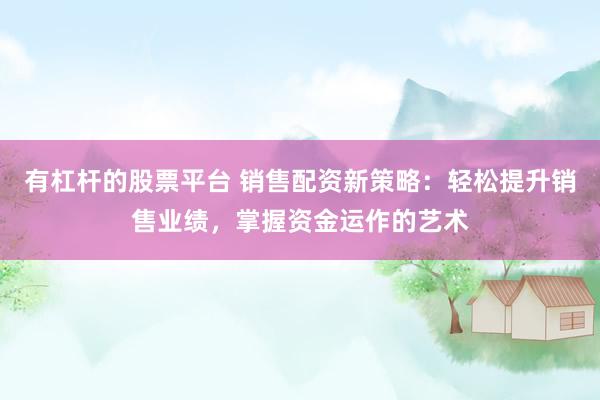 有杠杆的股票平台 销售配资新策略：轻松提升销售业绩，掌握资金运作的艺术