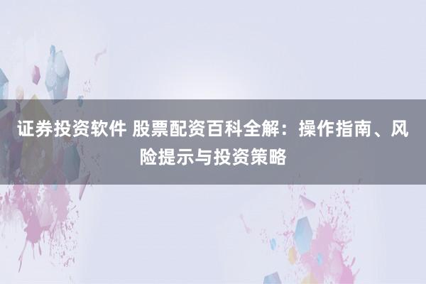 证券投资软件 股票配资百科全解：操作指南、风险提示与投资策略