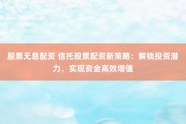 股票无息配资 信托股票配资新策略：解锁投资潜力，实现资金高效增值