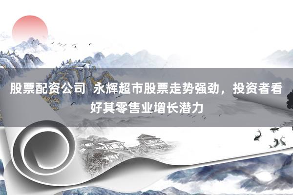 股票配资公司  永辉超市股票走势强劲，投资者看好其零售业增长潜力