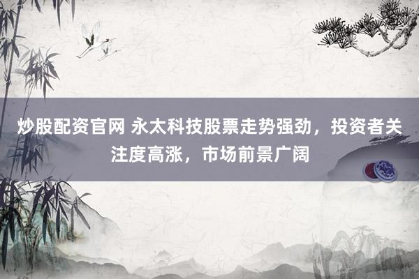 炒股配资官网 永太科技股票走势强劲，投资者关注度高涨，市场前景广阔
