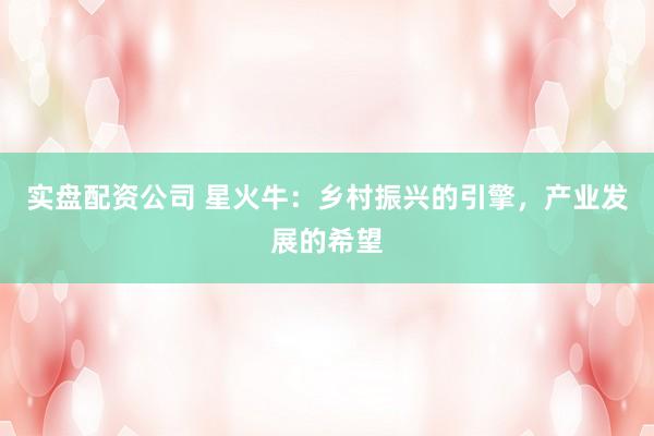 实盘配资公司 星火牛：乡村振兴的引擎，产业发展的希望