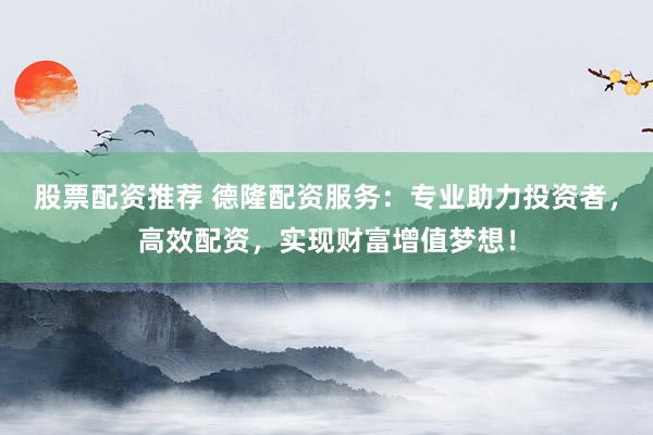 股票配资推荐 德隆配资服务：专业助力投资者，高效配资，实现财富增值梦想！