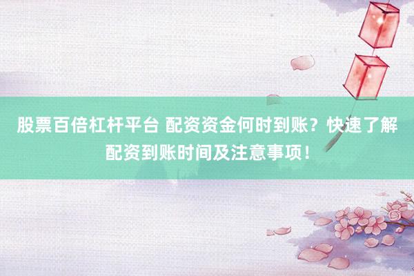股票百倍杠杆平台 配资资金何时到账？快速了解配资到账时间及注意事项！