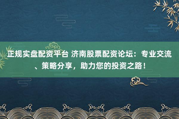 正规实盘配资平台 济南股票配资论坛：专业交流、策略分享，助力您的投资之路！