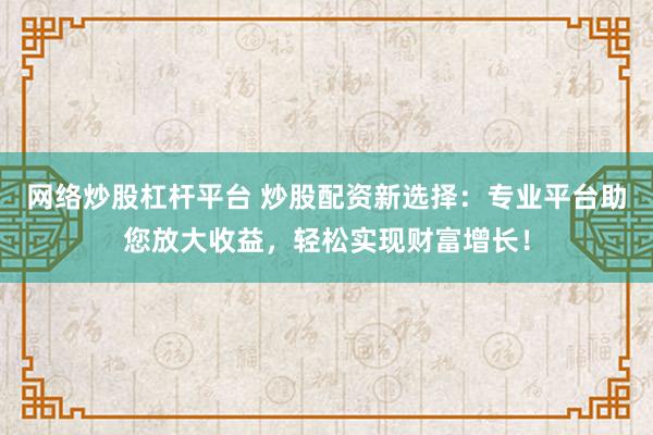 网络炒股杠杆平台 炒股配资新选择：专业平台助您放大收益，轻松实现财富增长！