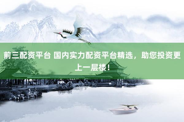 前三配资平台 国内实力配资平台精选，助您投资更上一层楼！