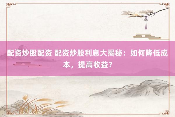 配资炒股配资 配资炒股利息大揭秘：如何降低成本，提高收益？