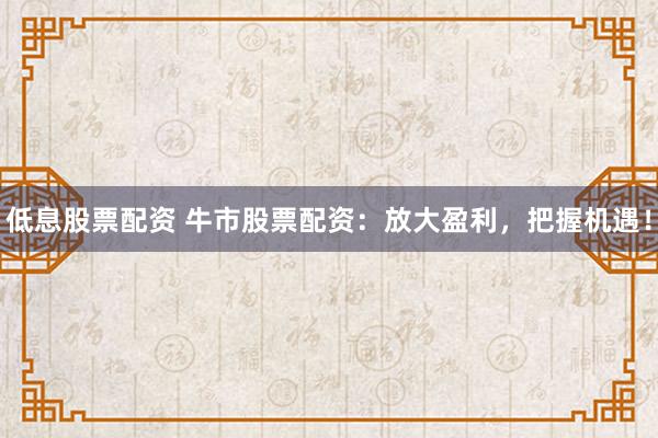 低息股票配资 牛市股票配资：放大盈利，把握机遇！