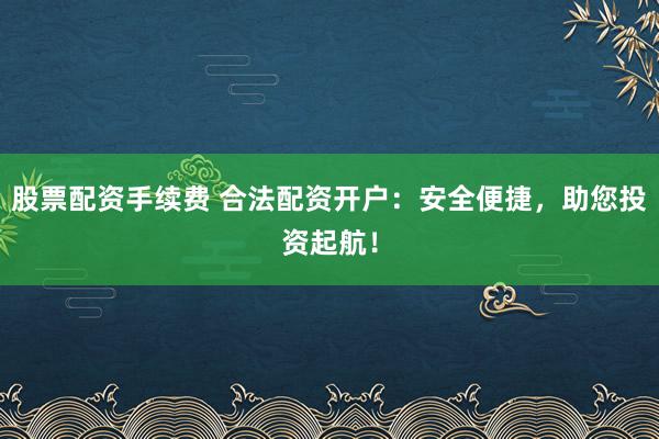 股票配资手续费 合法配资开户：安全便捷，助您投资起航！