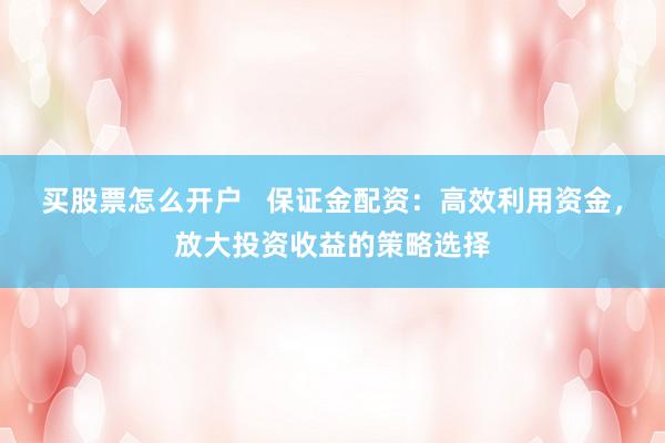 买股票怎么开户   保证金配资：高效利用资金，放大投资收益的策略选择