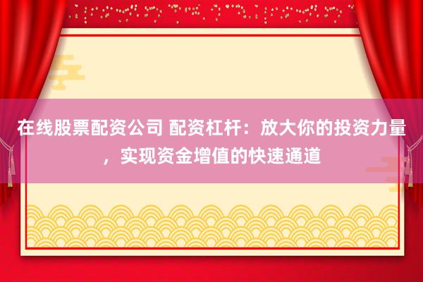 在线股票配资公司 配资杠杆：放大你的投资力量，实现资金增值的快速通道