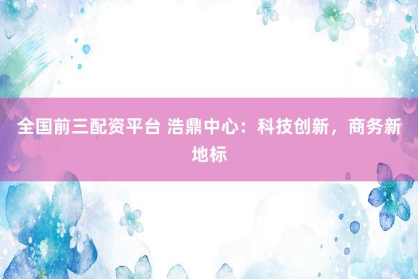 全国前三配资平台 浩鼎中心：科技创新，商务新地标