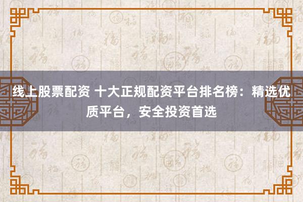 线上股票配资 十大正规配资平台排名榜：精选优质平台，安全投资首选