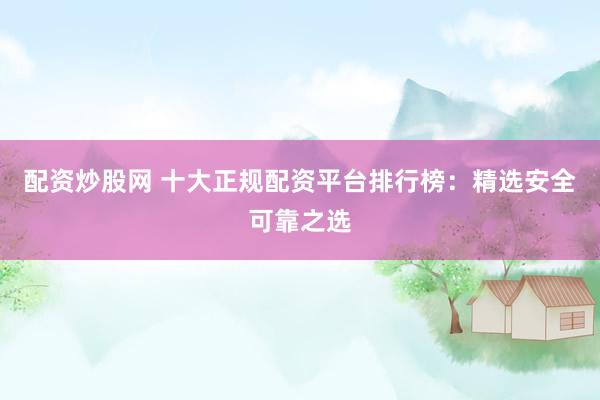 配资炒股网 十大正规配资平台排行榜：精选安全可靠之选