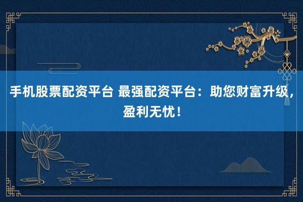 手机股票配资平台 最强配资平台：助您财富升级，盈利无忧！