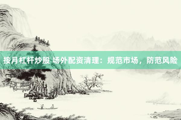 按月杠杆炒股 场外配资清理：规范市场，防范风险
