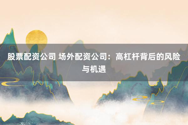 股票配资公司 场外配资公司：高杠杆背后的风险与机遇