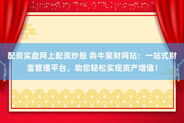 配资实盘网上配资炒股 犇牛聚财网站：一站式财富管理平台，助您轻松实现资产增值！