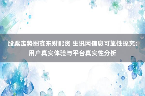 股票走势图鑫东财配资 生讯网信息可靠性探究：用户真实体验与平台真实性分析