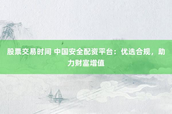 股票交易时间 中国安全配资平台：优选合规，助力财富增值