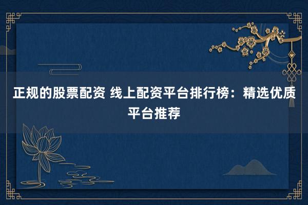 正规的股票配资 线上配资平台排行榜：精选优质平台推荐
