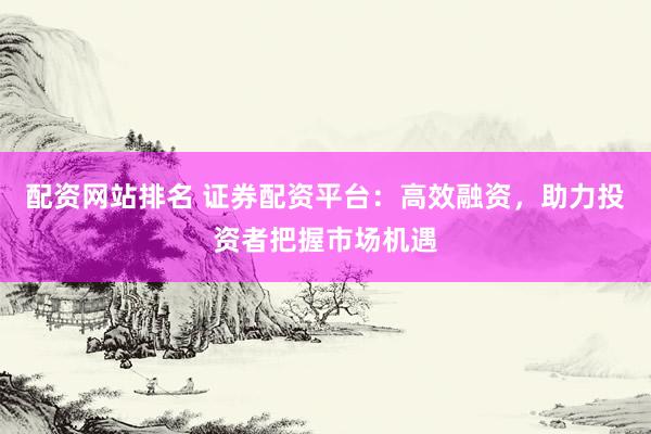 配资网站排名 证券配资平台：高效融资，助力投资者把握市场机遇