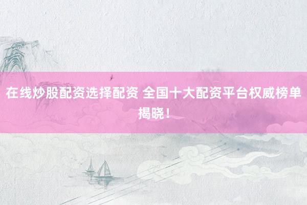 在线炒股配资选择配资 全国十大配资平台权威榜单揭晓！