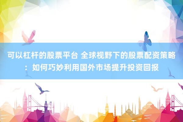 可以杠杆的股票平台 全球视野下的股票配资策略：如何巧妙利用国外市场提升投资回报