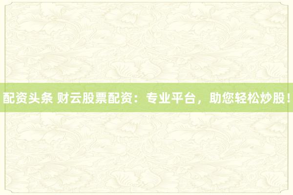 配资头条 财云股票配资：专业平台，助您轻松炒股！