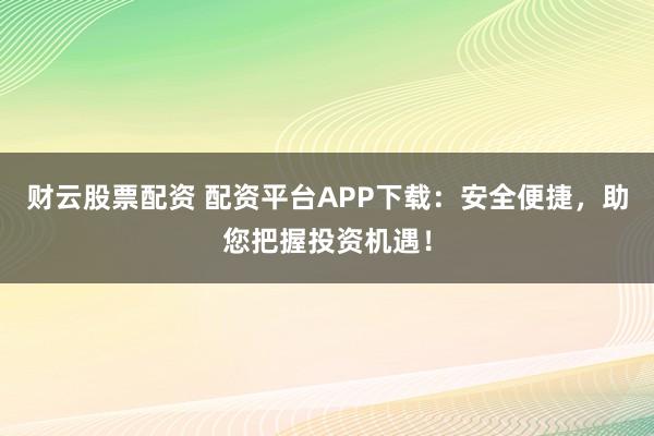 财云股票配资 配资平台APP下载：安全便捷，助您把握投资机遇！