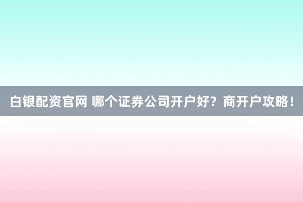 白银配资官网 哪个证券公司开户好？商开户攻略！