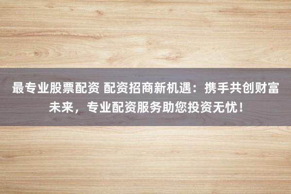 最专业股票配资 配资招商新机遇：携手共创财富未来，专业配资服务助您投资无忧！