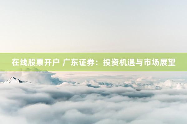 在线股票开户 广东证券：投资机遇与市场展望